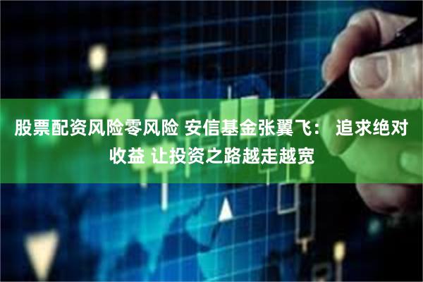 股票配资风险零风险 安信基金张翼飞： 追求绝对收益 让投资之路越走越宽
