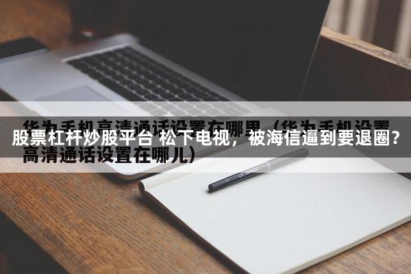 股票杠杆炒股平台 松下电视，被海信逼到要退圈？