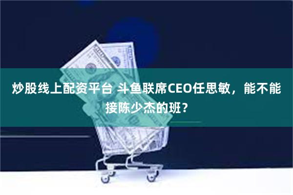 炒股线上配资平台 斗鱼联席CEO任思敏，能不能接陈少杰的班？