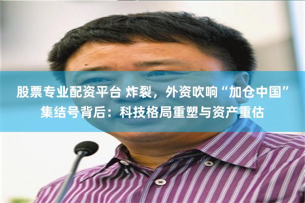 股票专业配资平台 炸裂,外资吹响“加仓中国”集结号背后:科技格局重塑与资产重估