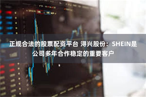 正规合法的股票配资平台 浔兴股份:SHEIN是公司多年合作稳定的重要客户