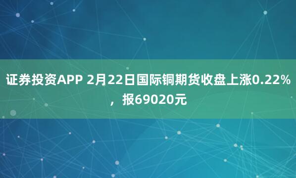 证券投资APP 2月22日国际铜期货收盘上涨0.22%,报69020元