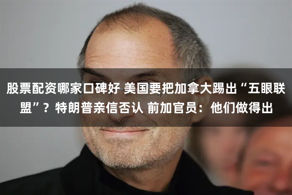 股票配资哪家口碑好 美国要把加拿大踢出“五眼联盟”？特朗普亲信否认 前加官员：他们做得出