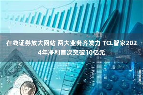 在线证劵放大网站 两大业务齐发力 TCL智家2024年净利首次突破10亿元