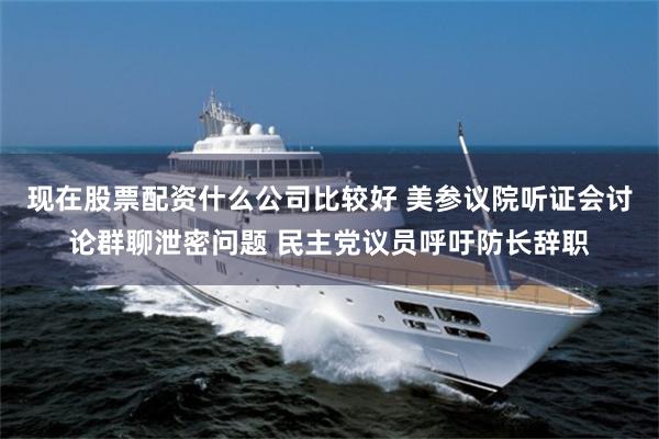 现在股票配资什么公司比较好 美参议院听证会讨论群聊泄密问题 民主党议员呼吁防长辞职