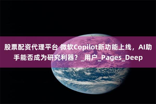 股票配资代理平台 微软Copilot新功能上线，AI助手能否成为研究利器？_用户_Pages_Deep