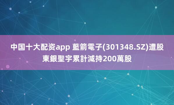 中国十大配资app 藍箭電子(301348.SZ)遭股東銀聖宇累計減持200萬股