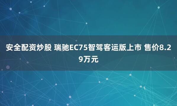 安全配资炒股 瑞驰EC75智驾客运版上市 售价8.29万元