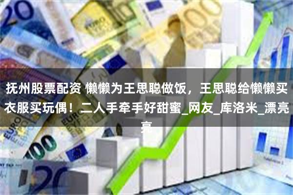 抚州股票配资 懒懒为王思聪做饭，王思聪给懒懒买衣服买玩偶！二人手牵手好甜蜜_网友_库洛米_漂亮