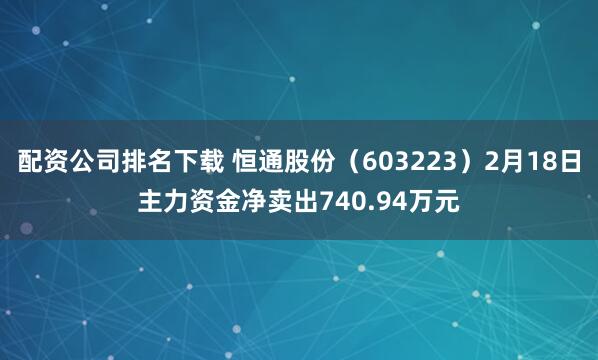 配资公司排名下载 恒通股份（603223）2月18日主力资金净卖出740.94万元