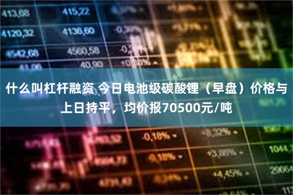 什么叫杠杆融资 今日电池级碳酸锂（早盘）价格与上日持平，均价报70500元/吨