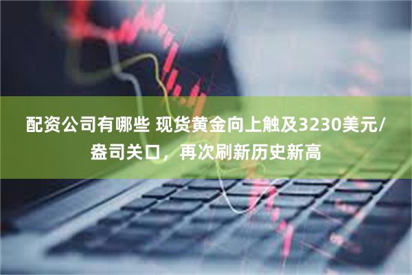 配资公司有哪些 现货黄金向上触及3230美元/盎司关口，再次刷新历史新高