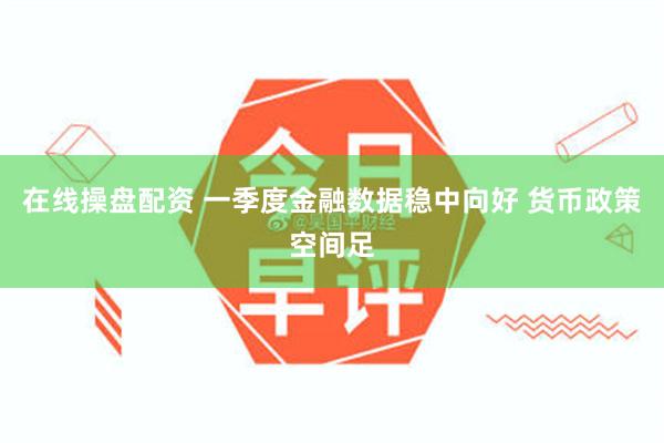在线操盘配资 一季度金融数据稳中向好 货币政策空间足