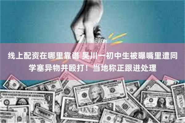 线上配资在哪里靠谱 吴川一初中生被曝嘴里遭同学塞异物并殴打！当地称正跟进处理