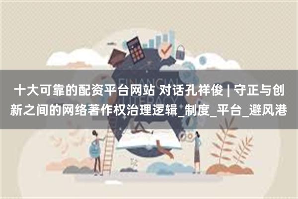 十大可靠的配资平台网站 对话孔祥俊 | 守正与创新之间的网络著作权治理逻辑_制度_平台_避风港