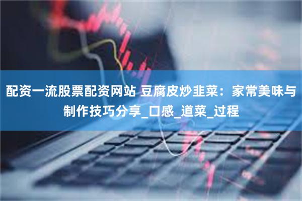 配资一流股票配资网站 豆腐皮炒韭菜：家常美味与制作技巧分享_口感_道菜_过程