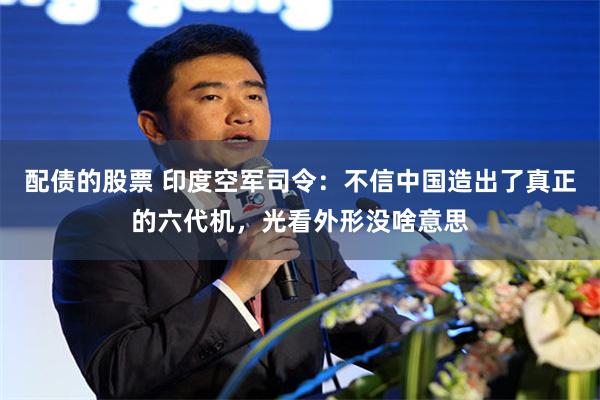 配债的股票 印度空军司令：不信中国造出了真正的六代机，光看外形没啥意思