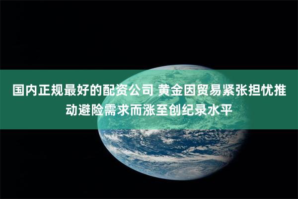 国内正规最好的配资公司 黄金因贸易紧张担忧推动避险需求而涨至创纪录水平