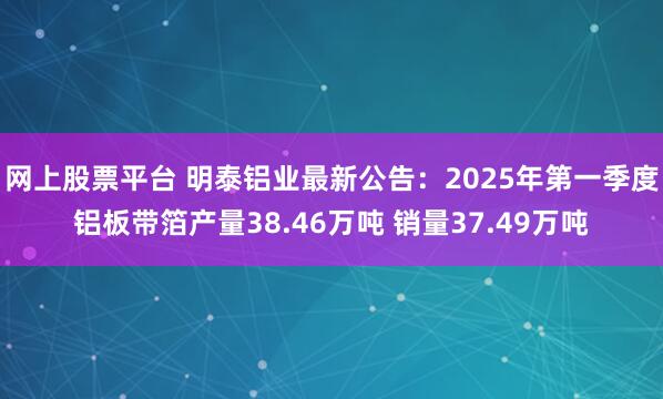 网上股票平台 明泰铝业最新公告：2025年第一季度铝板带箔产量38.46万吨 销量37.49万吨