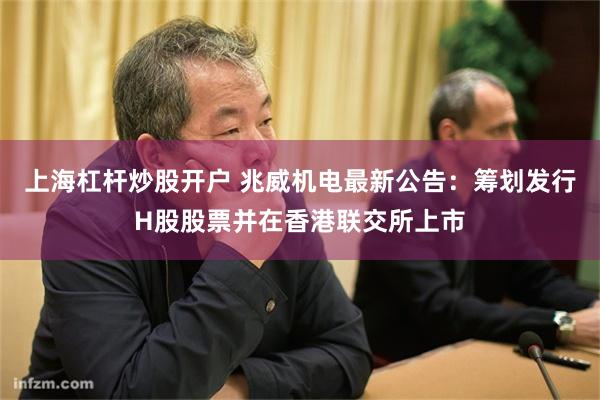 上海杠杆炒股开户 兆威机电最新公告：筹划发行H股股票并在香港联交所上市