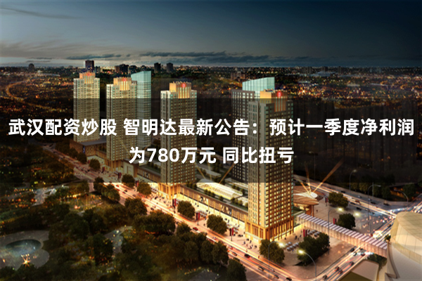 武汉配资炒股 智明达最新公告：预计一季度净利润为780万元 同比扭亏