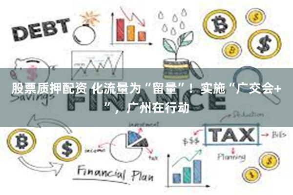 股票质押配资 化流量为“留量”！实施“广交会+”，广州在行动