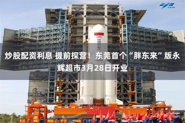 炒股配资利息 提前探营！东莞首个“胖东来”版永辉超市3月28日开业