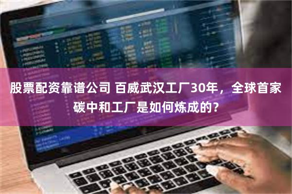股票配资靠谱公司 百威武汉工厂30年，全球首家碳中和工厂是如何炼成的？