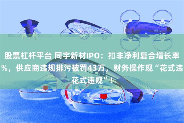 股票杠杆平台 同宇新材IPO：扣非净利复合增长率降13%，供应商违规排污被罚43万，财务操作现“花式违规”！