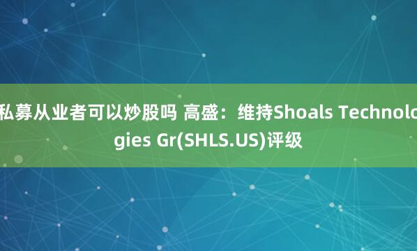 私募从业者可以炒股吗 高盛：维持Shoals Technologies Gr(SHLS.US)评级