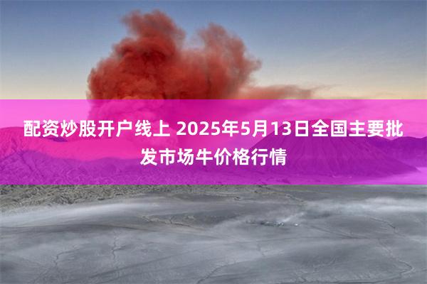 配资炒股开户线上 2025年5月13日全国主要批发市场牛价格行情