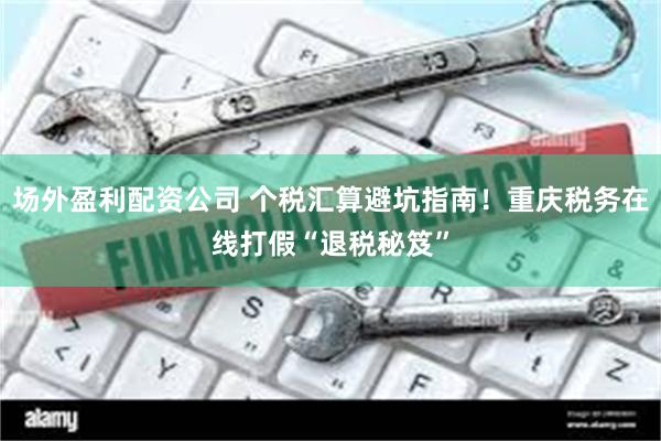 场外盈利配资公司 个税汇算避坑指南！重庆税务在线打假“退税秘笈”