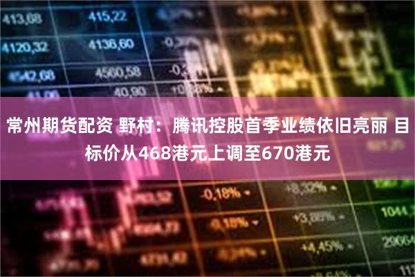 常州期货配资 野村：腾讯控股首季业绩依旧亮丽 目标价从468港元上调至670港元