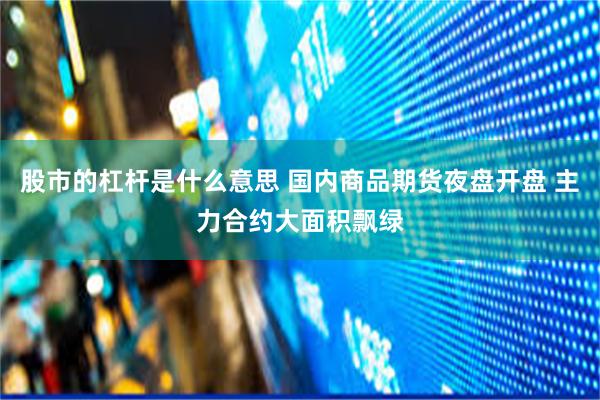 股市的杠杆是什么意思 国内商品期货夜盘开盘 主力合约大面积飘绿