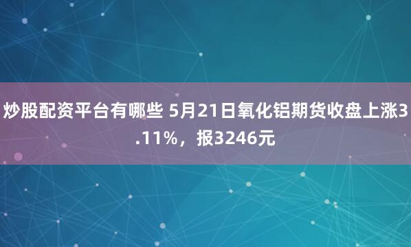炒股配资平台有哪些 5月21日氧化铝期货收盘上涨3.11%，报3246元
