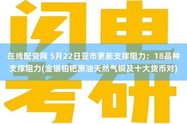 在线配资网 5月22日亚市更新支撑阻力：18品种支撑阻力(金银铂钯原油天然气铜及十大货币对)