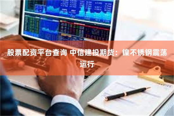 股票配资平台查询 中信建投期货：镍不锈钢震荡运行