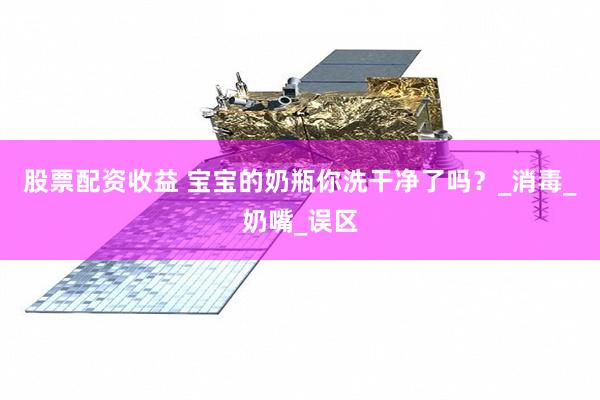 股票配资收益 宝宝的奶瓶你洗干净了吗？_消毒_奶嘴_误区