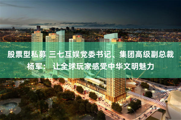 股票型私募 三七互娱党委书记、集团高级副总裁杨军： 让全球玩家感受中华文明魅力