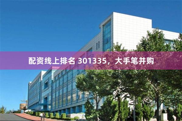 配资线上排名 301335，大手笔并购