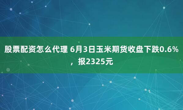 股票配资怎么代理 6月3日玉米期货收盘下跌0.6%，报2325元