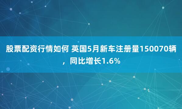股票配资行情如何 英国5月新车注册量150070辆，同比增长1.6%
