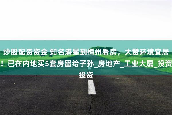 炒股配资资金 知名港星到梅州看房，大赞环境宜居！已在内地买5套房留给子孙_房地产_工业大厦_投资