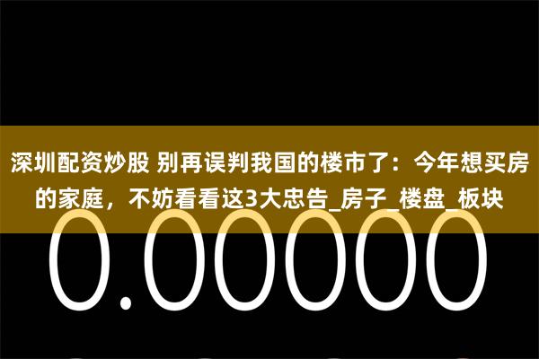 深圳配资炒股 别再误判我国的楼市了：今年想买房的家庭，不妨看看这3大忠告_房子_楼盘_板块