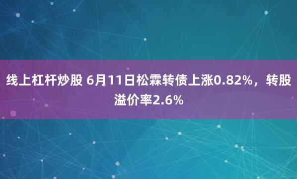 线上杠杆炒股 6月11日松霖转债上涨0.82%，转股溢价率2.6%