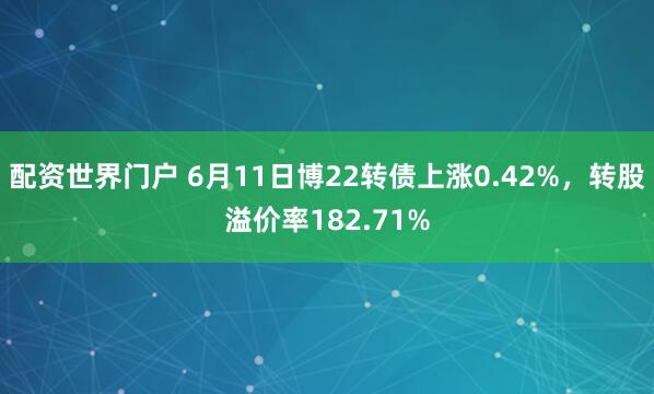 配资世界门户 6月11日博22转债上涨0.42%，转股溢价率182.71%