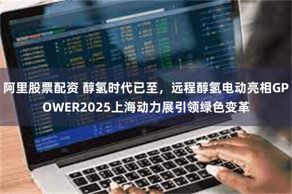阿里股票配资 醇氢时代已至，远程醇氢电动亮相GPOWER2025上海动力展引领绿色变革