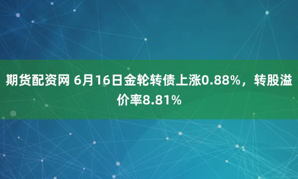 期货配资网 6月16日金轮转债上涨0.88%，转股溢价率8.81%