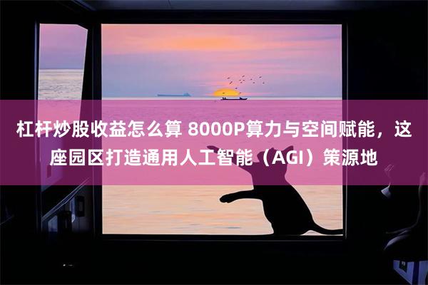 杠杆炒股收益怎么算 8000P算力与空间赋能，这座园区打造通用人工智能（AGI）策源地