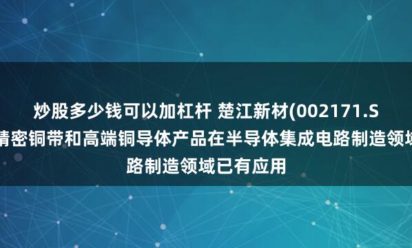 炒股多少钱可以加杠杆 楚江新材(002171.SZ)：公司精密铜带和高端铜导体产品在半导体集成电路制造领域已有应用